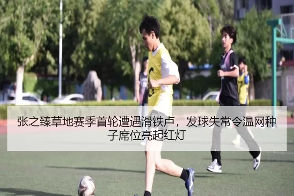 张之臻草地赛季首轮遭遇滑铁卢，发球失常令温网种子席位亮起红灯